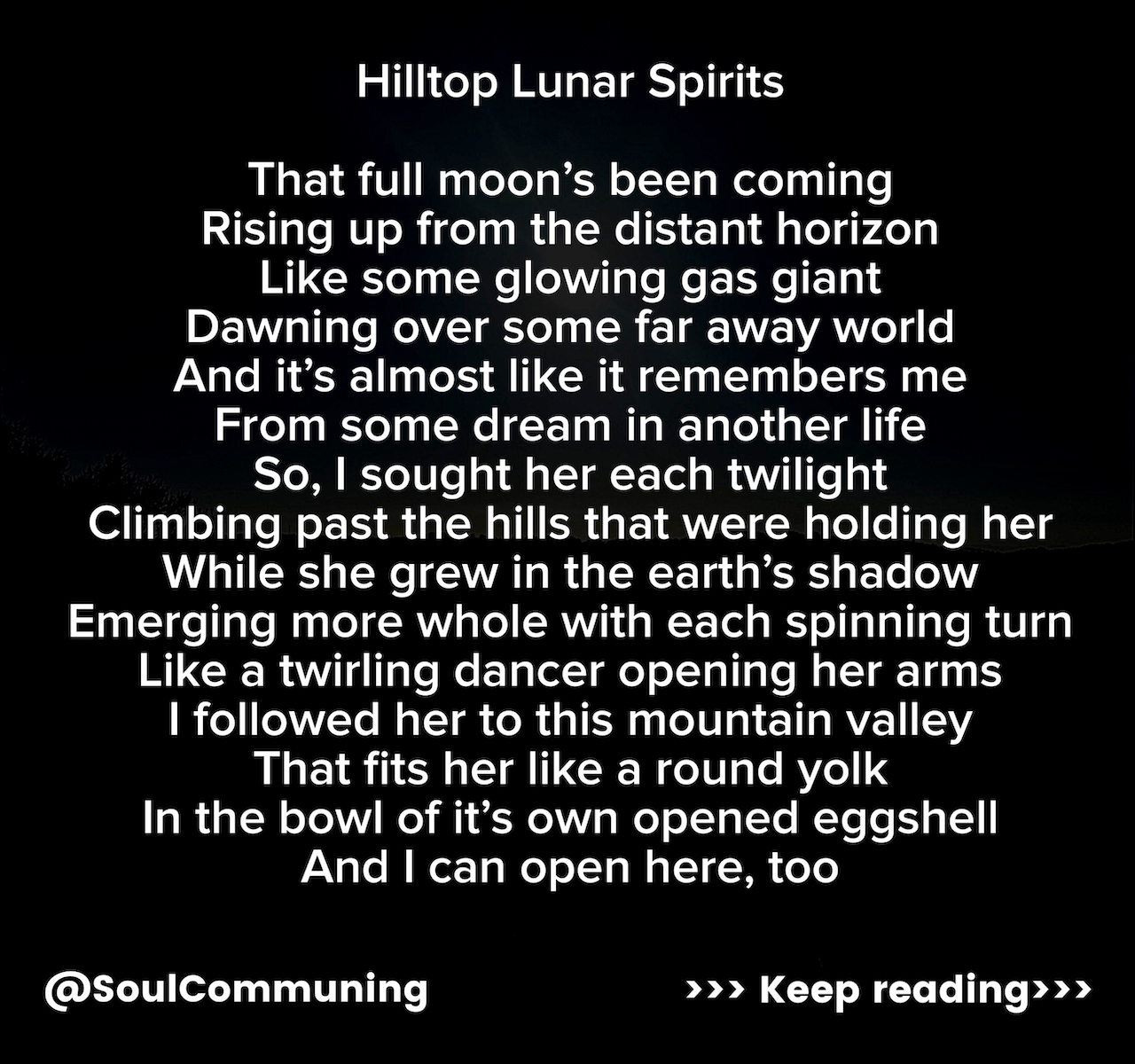That full moon’s been coming Rising up from the distant horizon Like some glowing gas giant Dawning over some far away world And it’s almost like it remembers me From some dream in another life So, I sought her each twilight Climbing past the hills that were holding her While she grew in the earth’s shadow Emerging more whole with each spinning turn Like a twirling dancer opening her arms I followed her to this mountain valley That fits her like a round yolk In the bowl of it’s own opened eggshell And I can open here, too Crack a bit Hold this Receive this The gifts of these hilltop lunar spirits The crisp air working into my healing lungs Like a new wind filling my sails The night sky’s true black returns Long forgotten by the city And it’s a clear screen for the dreaming To project my slumbering soul Out for a walk through an astral woodland Leaving my body to rest While some part of me is here Spreading up through the mountain pines And down through the valley oaks Taking up all the soft sage perfume Into my spirit and back home to the Soft sigh of my sleeping nostrils Leaving the sweetness of the earth’s blossoms On my tongue