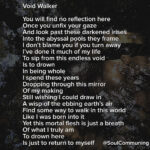 You will find no reflection here Once you unfix your gaze And look past these darkened irises Into the abyssal pools they frame I don’t blame you if you turn away I’ve done it much of my life To sip from this endless void Is to drown In being whole I spend these years Dropping through this mirror Of my making Still wishing I could draw in A wisp of the ebbing earth’s air Find some way to walk in this world Like I was born into it Yet this mortal flesh is just a breath Of what I truly am To drown here Is just to return to myself