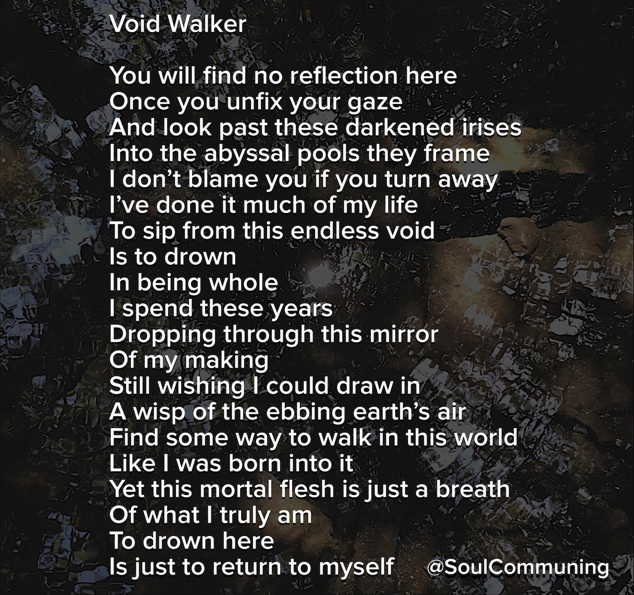 You will find no reflection here Once you unfix your gaze And look past these darkened irises Into the abyssal pools they frame I don’t blame you if you turn away I’ve done it much of my life To sip from this endless void Is to drown In being whole I spend these years Dropping through this mirror Of my making Still wishing I could draw in A wisp of the ebbing earth’s air Find some way to walk in this world Like I was born into it Yet this mortal flesh is just a breath Of what I truly am To drown here Is just to return to myself